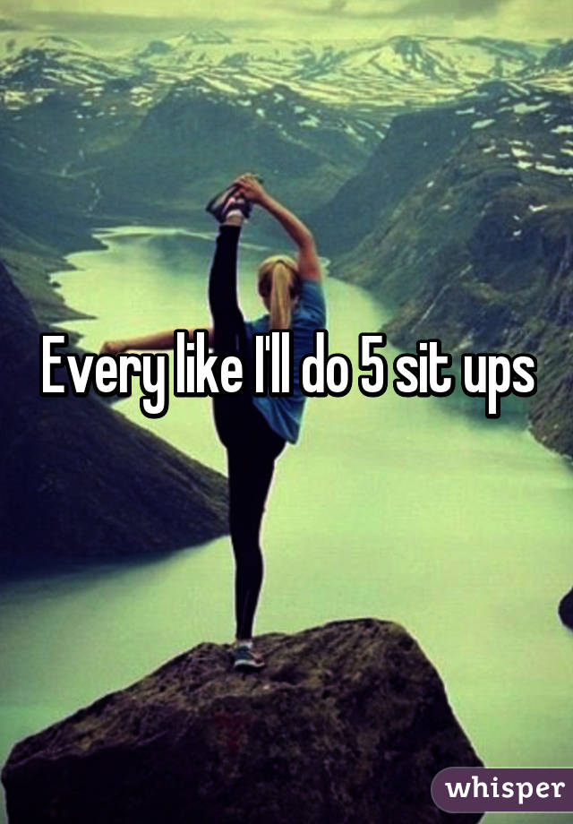 Every like I'll do 5 sit ups
