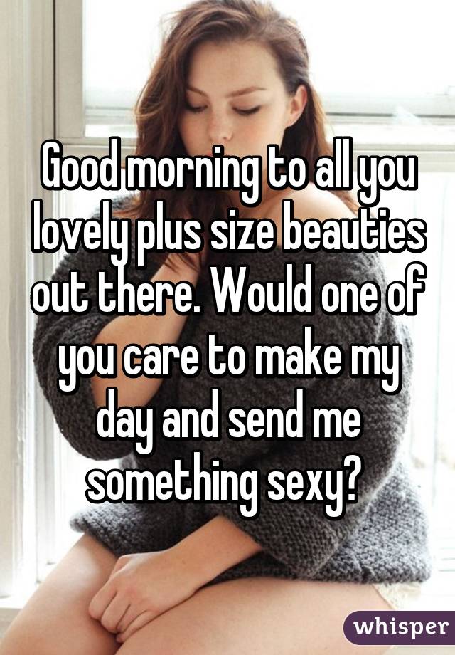 Good morning to all you lovely plus size beauties out there. Would one of you care to make my day and send me something sexy? 