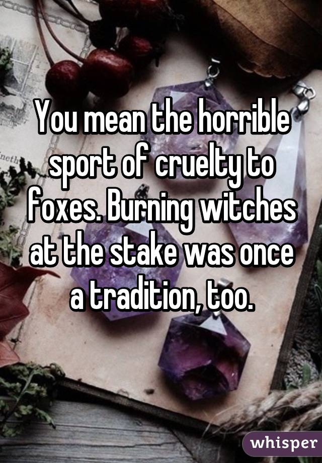 You mean the horrible sport of cruelty to foxes. Burning witches at the stake was once a tradition, too.
