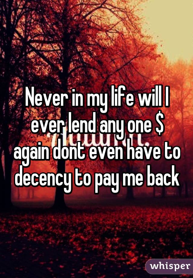 Never in my life will I ever lend any one $ again dont even have to decency to pay me back