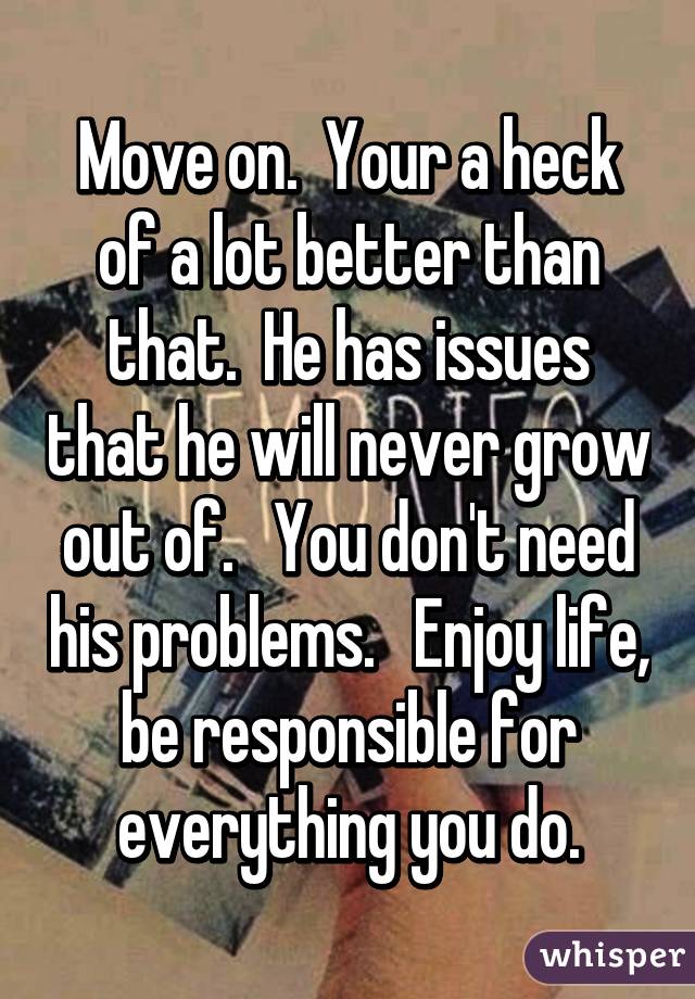 Move on.  Your a heck of a lot better than that.  He has issues that he will never grow out of.   You don't need his problems.   Enjoy life, be responsible for everything you do.