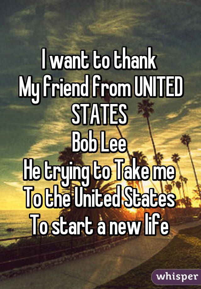 I want to thank 
My friend from UNITED STATES 
Bob Lee 
He trying to Take me 
To the United States 
To start a new life 
