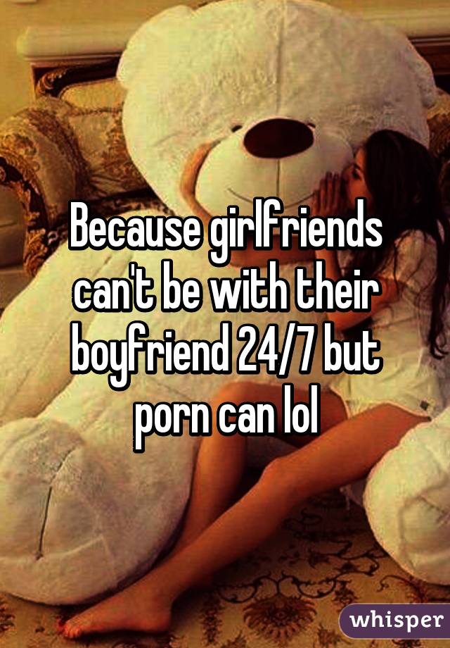 Because girlfriends can't be with their boyfriend 24/7 but porn can lol
