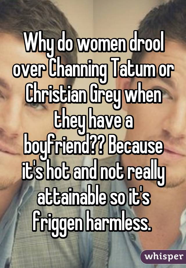 Why do women drool over Channing Tatum or Christian Grey when they have a boyfriend?? Because it's hot and not really attainable so it's friggen harmless. 