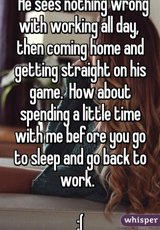   He sees nothing wrong with working all day,  then coming home and getting straight on his game.  How about spending a little time with me before you go to sleep and go back to work.  

:(