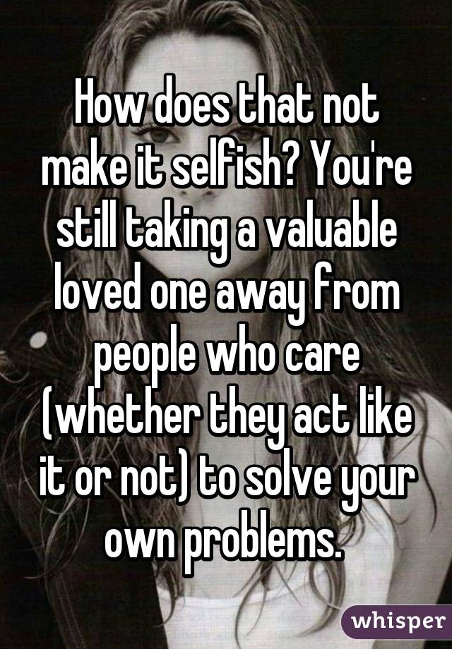 How does that not make it selfish? You're still taking a valuable loved one away from people who care (whether they act like it or not) to solve your own problems. 