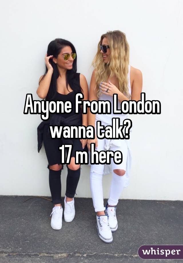 Anyone from London wanna talk? 
17 m here 