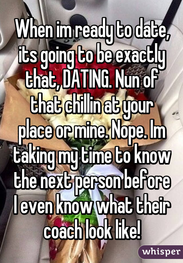 When im ready to date, its going to be exactly that, DATING. Nun of that chillin at your place or mine. Nope. Im taking my time to know the next person before I even know what their coach look like!