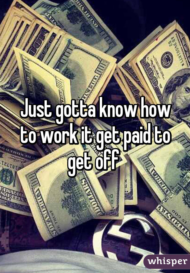 Just gotta know how to work it get paid to get off 