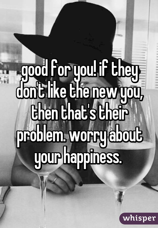good for you! if they don't like the new you, then that's their problem. worry about your happiness. 