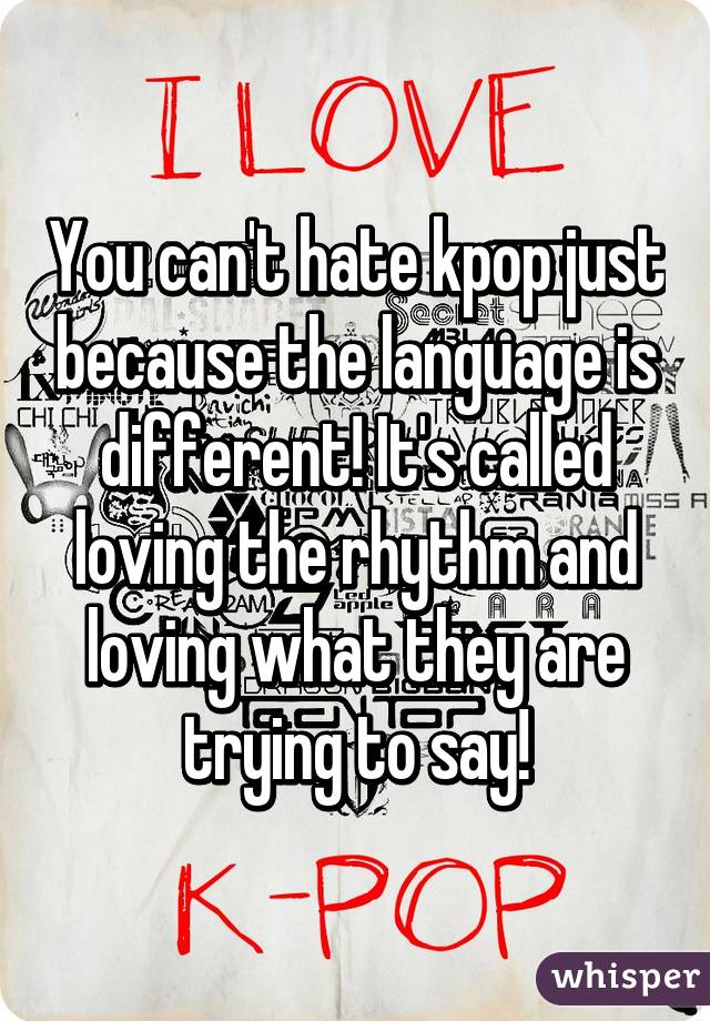 You can't hate kpop just because the language is different! It's called loving the rhythm and loving what they are trying to say!