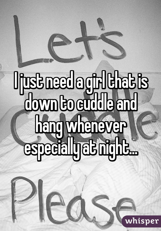 I just need a girl that is down to cuddle and hang whenever especially at night...