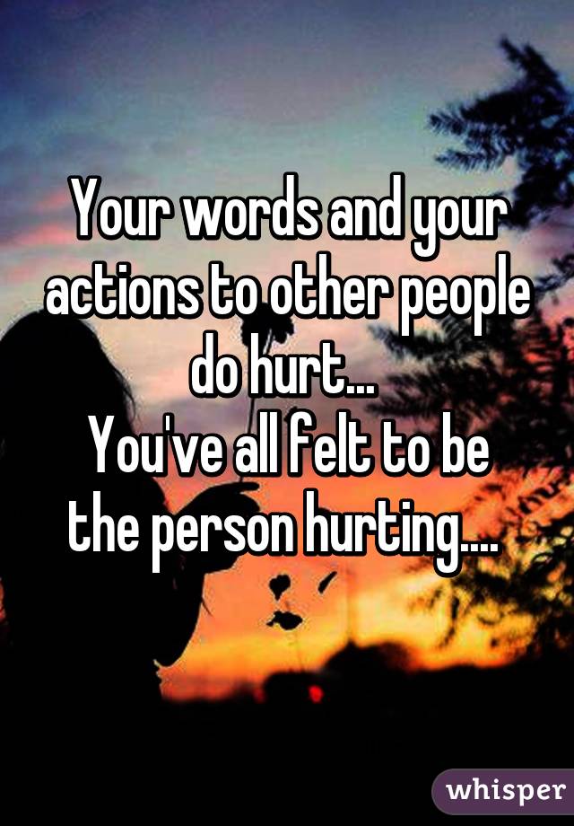 Your words and your actions to other people do hurt... 
You've all felt to be the person hurting.... 
