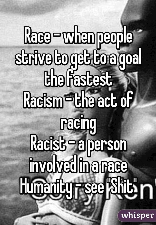 Race - when people strive to get to a goal the fastest
Racism - the act of racing
Racist - a person involved in a race
Humanity - see "Shit"