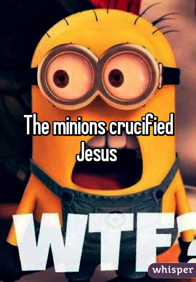 The minions crucified Jesus 