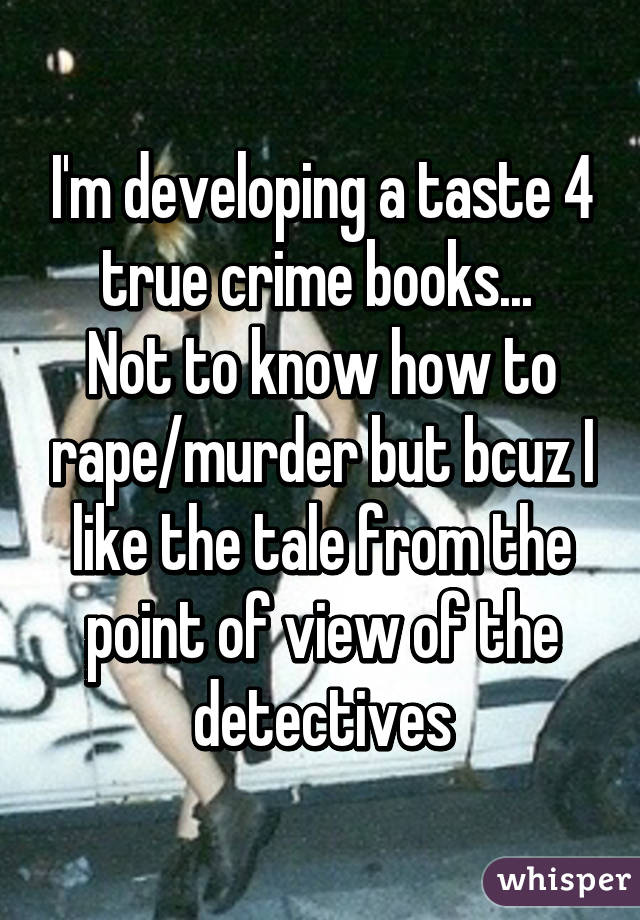 I'm developing a taste 4 true crime books... 
Not to know how to rape/murder but bcuz I like the tale from the point of view of the detectives