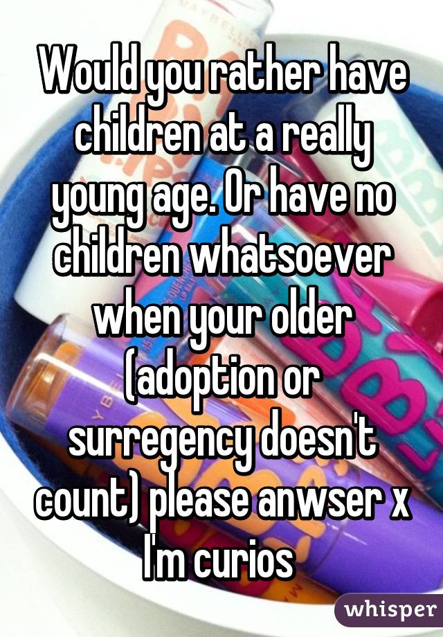 Would you rather have children at a really young age. Or have no children whatsoever when your older (adoption or surregency doesn't count) please anwser x I'm curios 