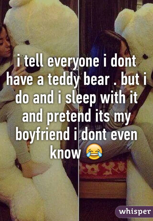 i tell everyone i dont have a teddy bear . but i do and i sleep with it and pretend its my boyfriend i dont even know 😂