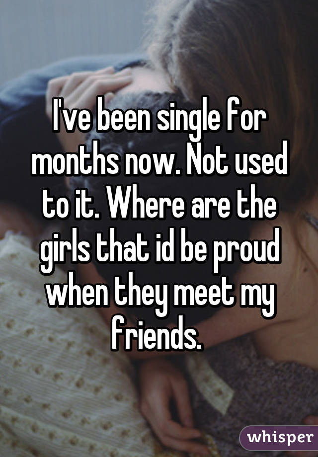 I've been single for months now. Not used to it. Where are the girls that id be proud when they meet my friends. 