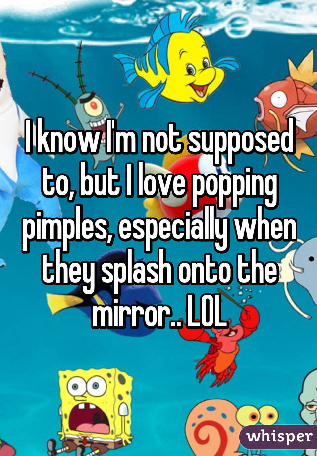 I know I'm not supposed to, but I love popping pimples, especially when they splash onto the mirror.. LOL