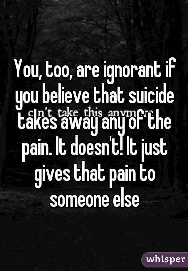 You, too, are ignorant if you believe that suicide takes away any of the pain. It doesn't! It just gives that pain to someone else