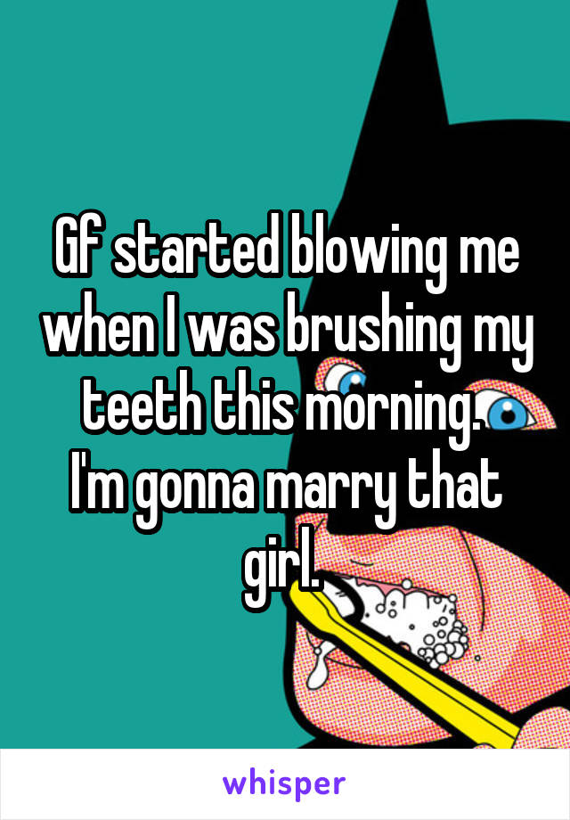 Gf started blowing me when I was brushing my teeth this morning. 
I'm gonna marry that girl. 