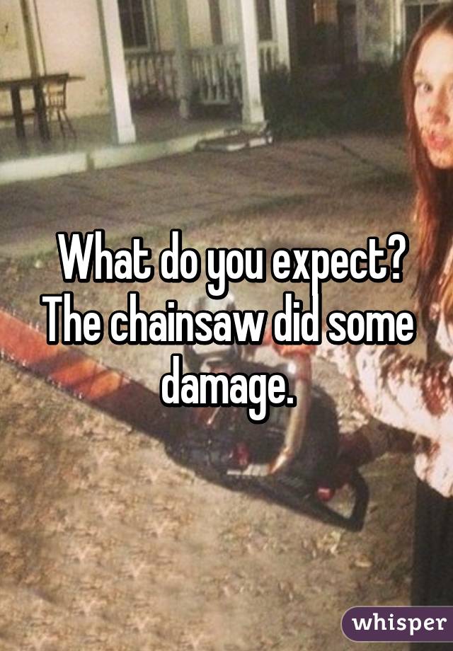  What do you expect?
The chainsaw did some damage.