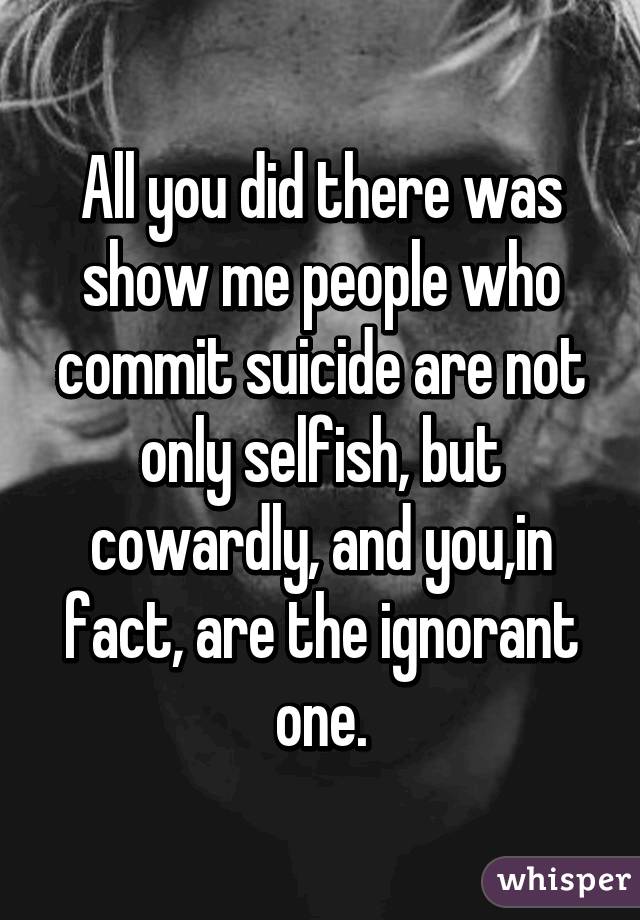 All you did there was show me people who commit suicide are not only selfish, but cowardly, and you,in fact, are the ignorant one.