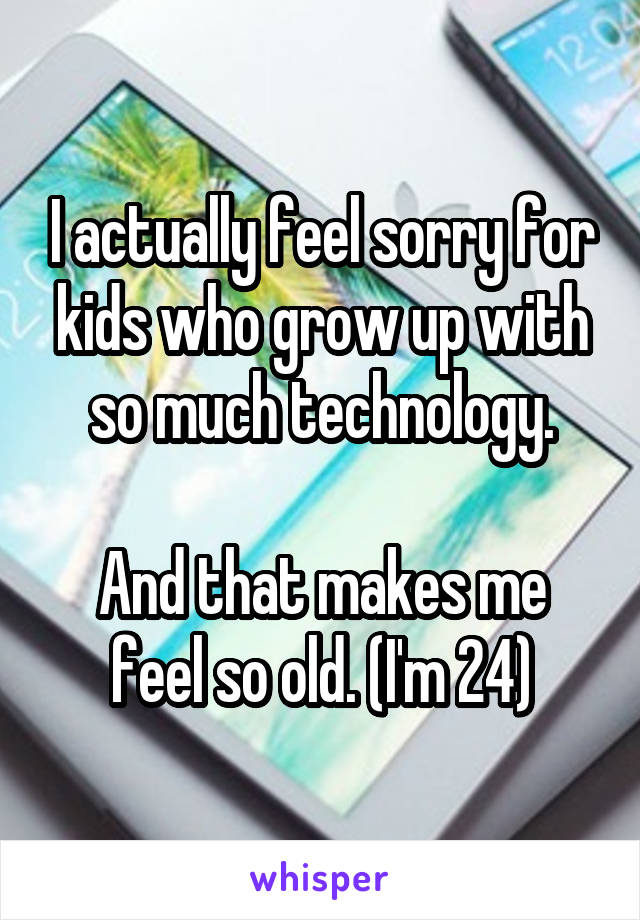 I actually feel sorry for kids who grow up with so much technology.

And that makes me feel so old. (I'm 24)