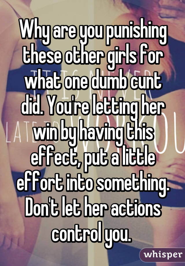 Why are you punishing these other girls for what one dumb cunt did. You're letting her win by having this effect, put a little effort into something. Don't let her actions control you. 