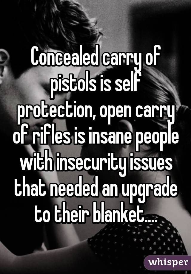 Concealed carry of pistols is self protection, open carry of rifles is insane people with insecurity issues that needed an upgrade to their blanket....