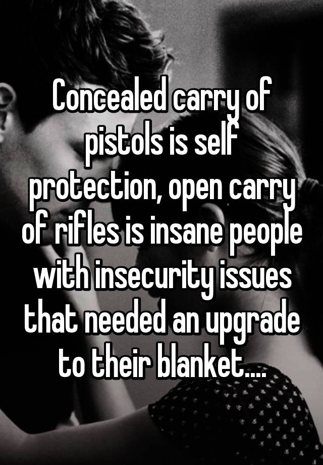 Concealed carry of pistols is self protection, open carry of rifles is insane people with insecurity issues that needed an upgrade to their blanket....