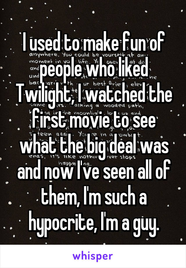 I used to make fun of people who liked Twilight, I watched the first movie to see what the big deal was and now I've seen all of them, I'm such a hypocrite, I'm a guy.