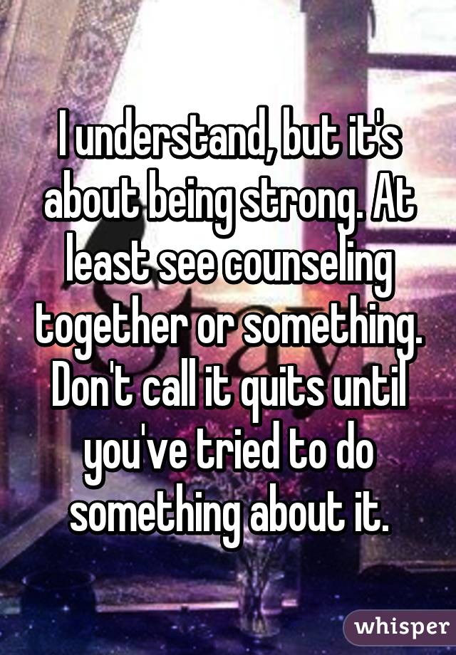 I understand, but it's about being strong. At least see counseling together or something. Don't call it quits until you've tried to do something about it.