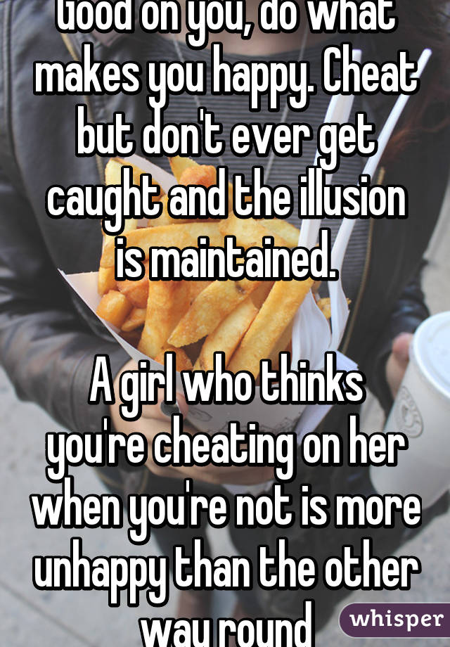 Good on you, do what makes you happy. Cheat but don't ever get caught and the illusion is maintained.

A girl who thinks you're cheating on her when you're not is more unhappy than the other way round