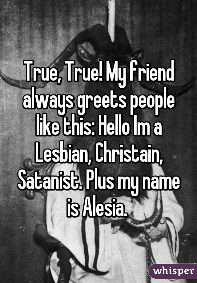 True, True! My friend always greets people like this: Hello Im a Lesbian, Christain, Satanist. Plus my name is Alesia. 