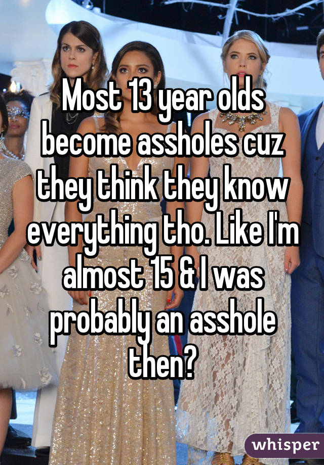 Most 13 year olds become assholes cuz they think they know everything tho. Like I'm almost 15 & I was probably an asshole then😂