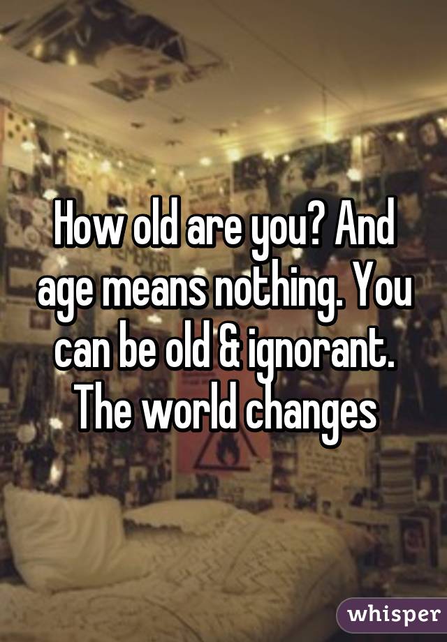 How old are you? And age means nothing. You can be old & ignorant. The world changes