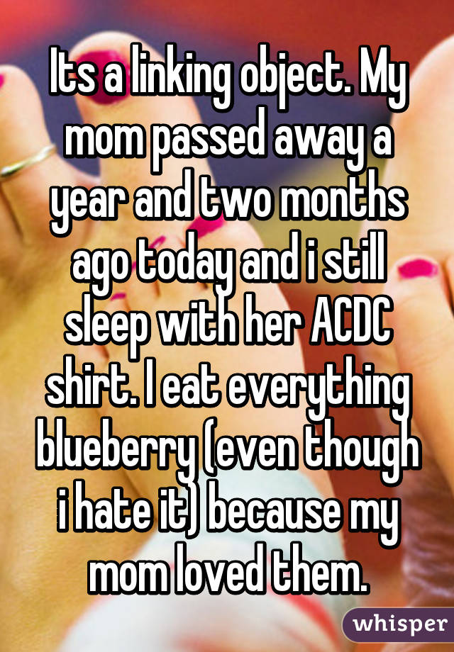 Its a linking object. My mom passed away a year and two months ago today and i still sleep with her ACDC shirt. I eat everything blueberry (even though i hate it) because my mom loved them.