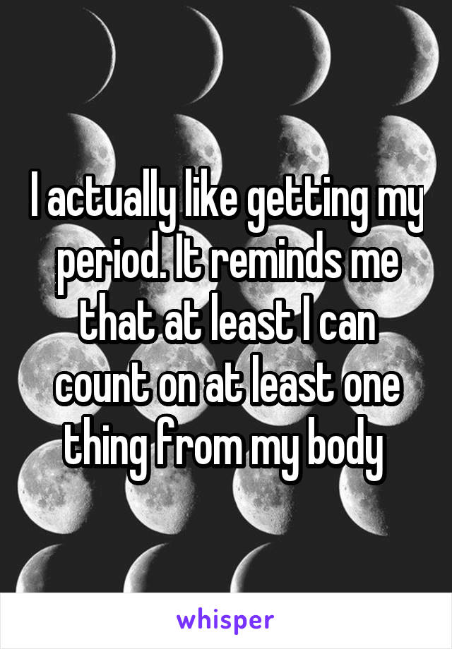 I actually like getting my period. It reminds me that at least I can count on at least one thing from my body 