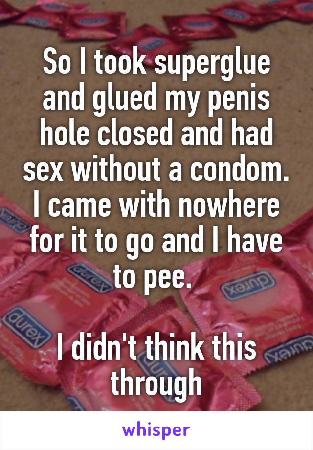So I took superglue and glued my penis hole closed and had sex without a condom.
I came with nowhere for it to go and I have to pee. 

I didn't think this through