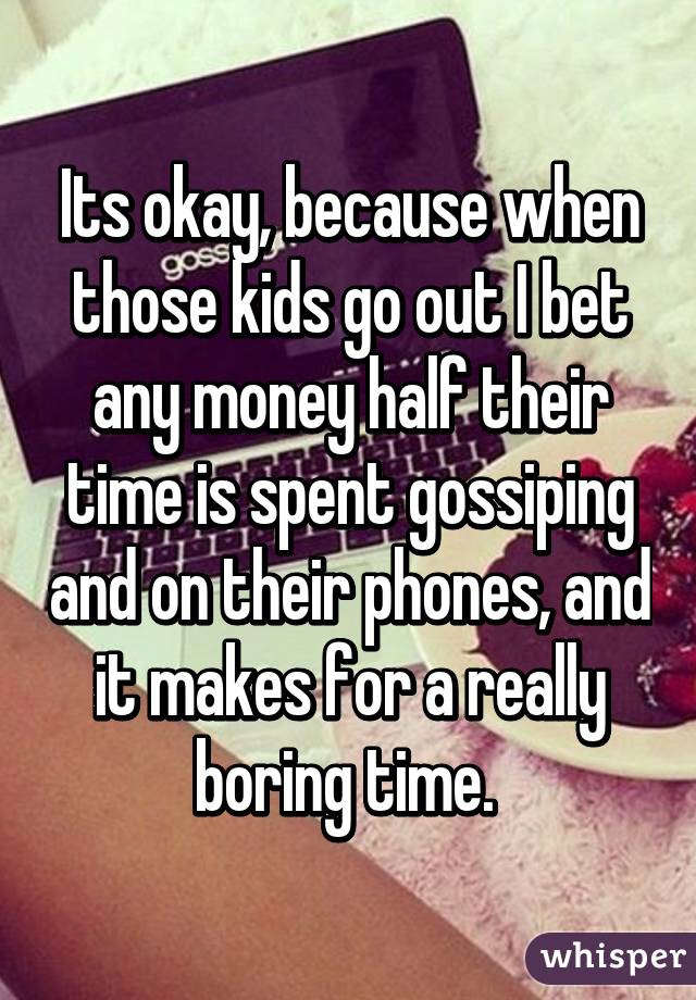 Its okay, because when those kids go out I bet any money half their time is spent gossiping and on their phones, and it makes for a really boring time. 