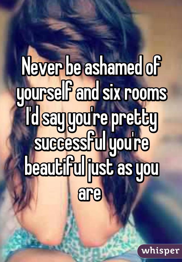 Never be ashamed of yourself and six rooms I'd say you're pretty successful you're beautiful just as you are 