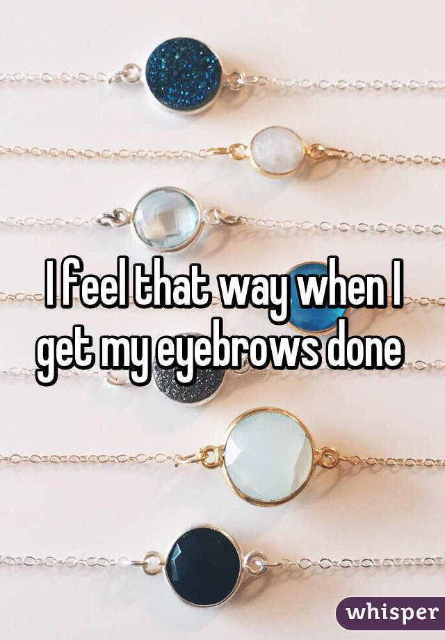 I feel that way when I get my eyebrows done 