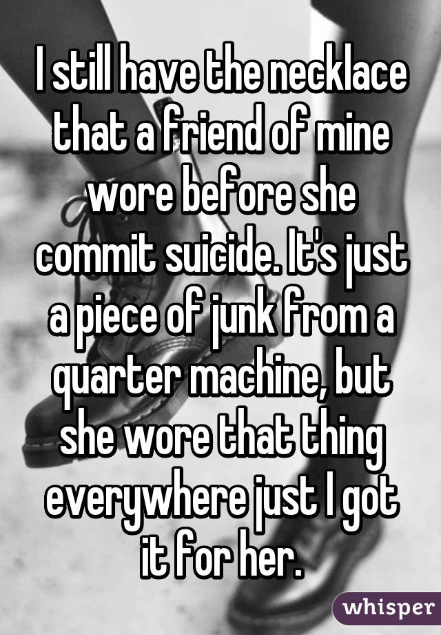I still have the necklace that a friend of mine wore before she commit suicide. It's just a piece of junk from a quarter machine, but she wore that thing everywhere just I got it for her.