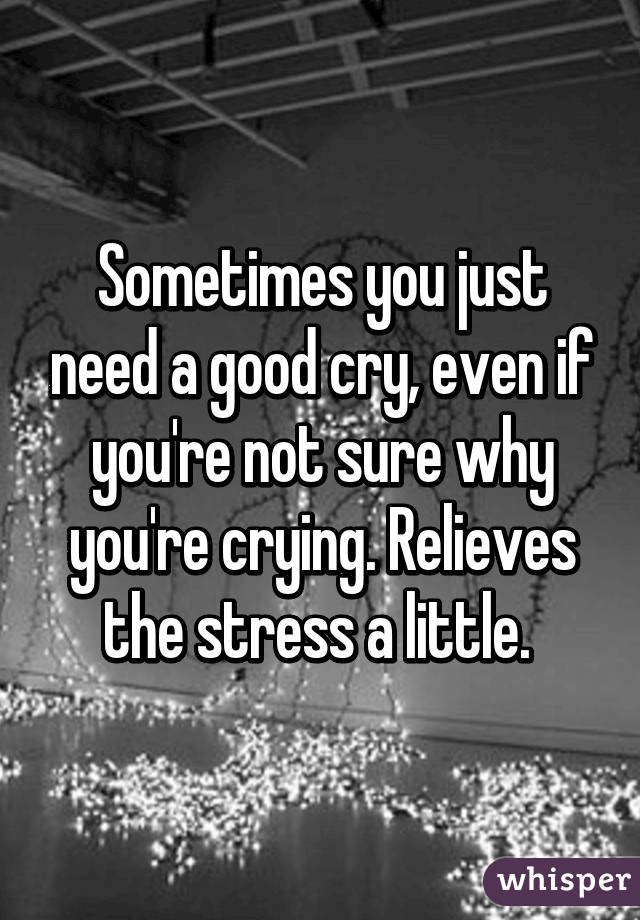 Sometimes you just need a good cry, even if you're not sure why you're crying. Relieves the stress a little. 
