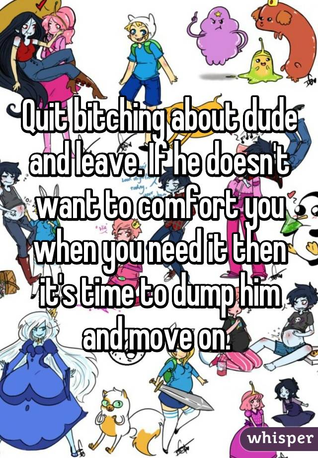 Quit bitching about dude and leave. If he doesn't want to comfort you when you need it then it's time to dump him and move on. 