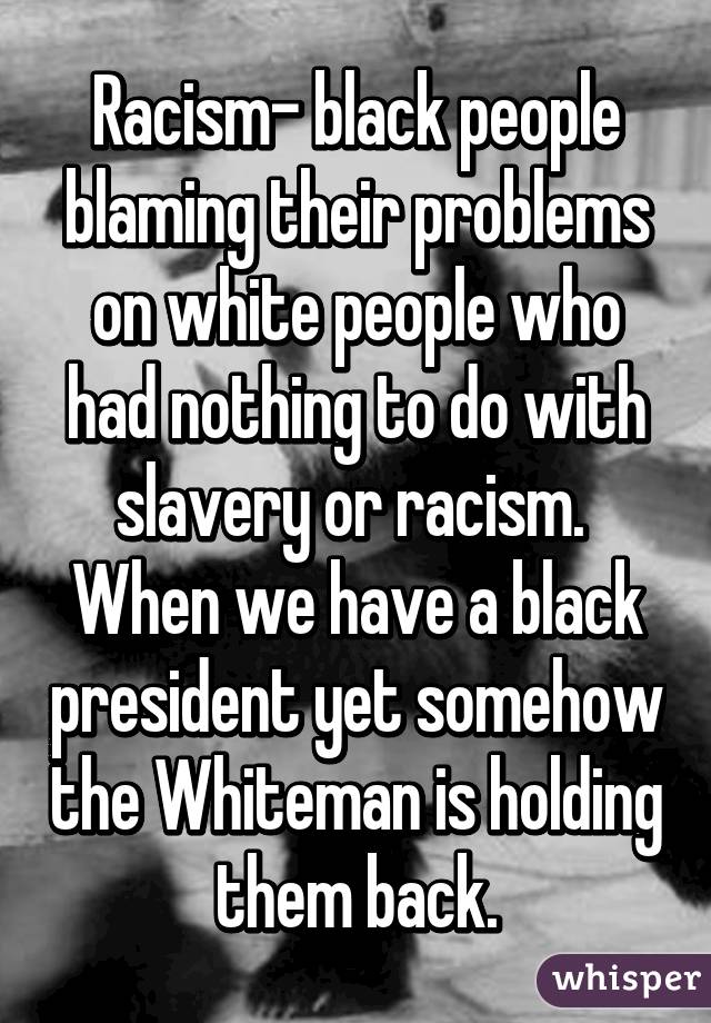 Racism- black people blaming their problems on white people who had nothing to do with slavery or racism.  When we have a black president yet somehow the Whiteman is holding them back.