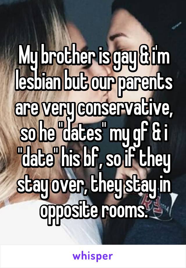 My brother is gay & i'm lesbian but our parents are very conservative, so he "dates" my gf & i "date" his bf, so if they stay over, they stay in opposite rooms.