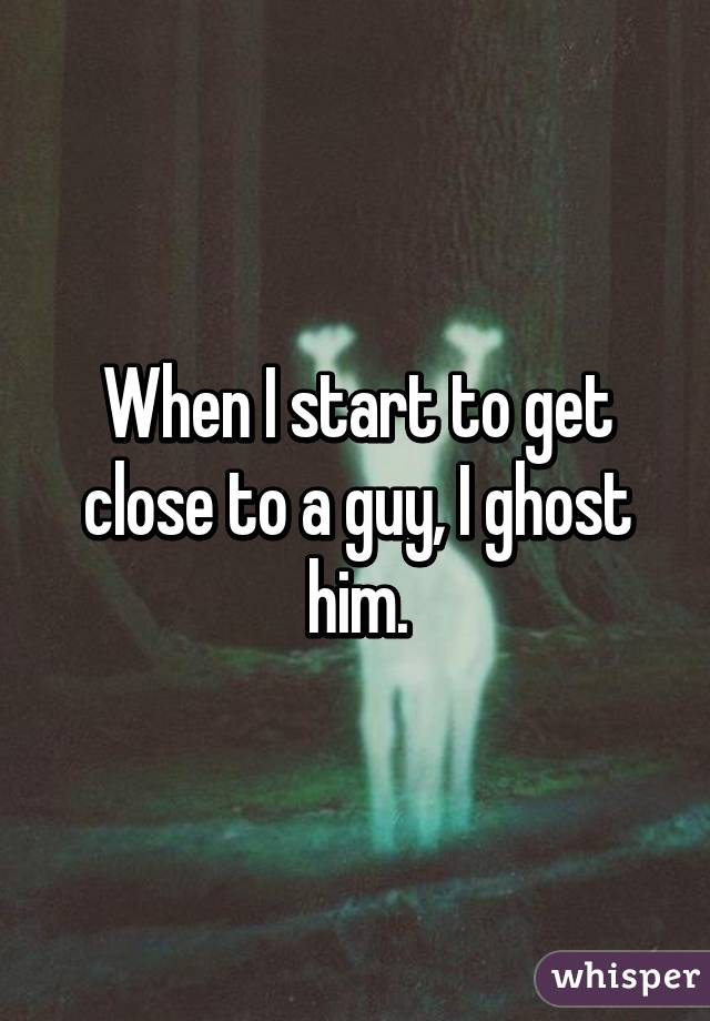 When I start to get close to a guy, I ghost him.